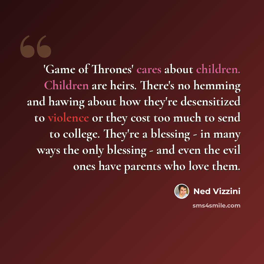 “'Game of Thrones' cares about children. Children are heirs. There's no hemming and hawing about how they're desensitized to violence or they cost too much to send to college. They're a blessing - in many ways the only blessing - and even the evil ones have parents who love them.” quote by Ned Vizzini