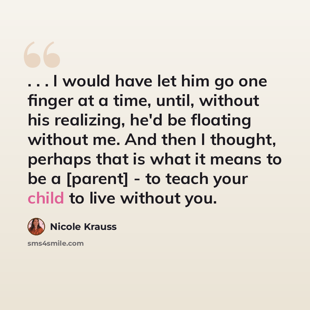 “. . . I would have let him go one finger at a time, until, without his realizing, he'd be floating without me. And then I thought, perhaps that is what it means to be a [parent] - to teach your child to live without you.” quote by Nicole Krauss