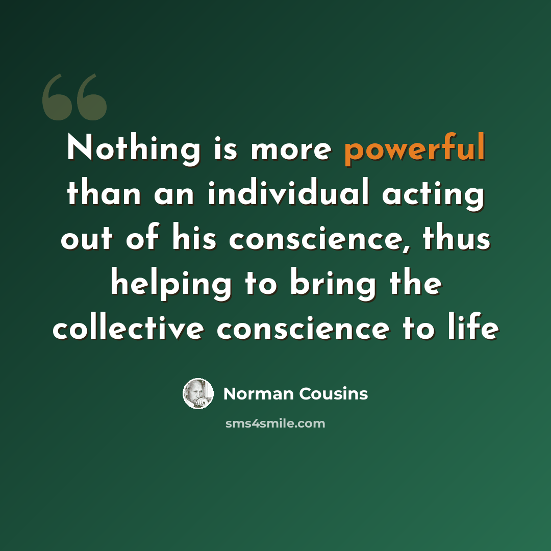 “Nothing is more powerful than an individual acting out of his conscience, thus helping to bring the collective conscience to life” quote by Norman Cousins