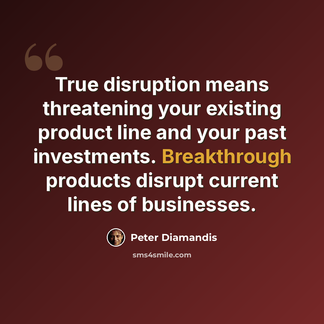 “True disruption means threatening your existing product line and your past investments. Breakthrough products disrupt current lines of businesses.” quote by Peter Diamandis
