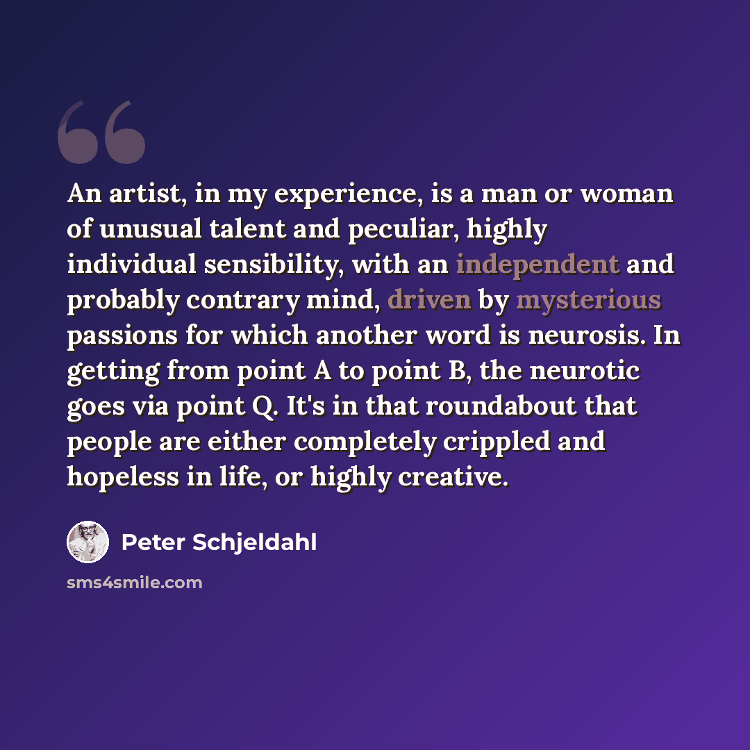 “An artist, in my experience, is a man or woman of unusual talent and peculiar, highly individual sensibility, with an independent and probably contrary mind, driven by mysterious passions for which another word is neurosis. In getting from point A to point B, the neurotic goes via point Q. It's in…” quote by Peter Schjeldahl