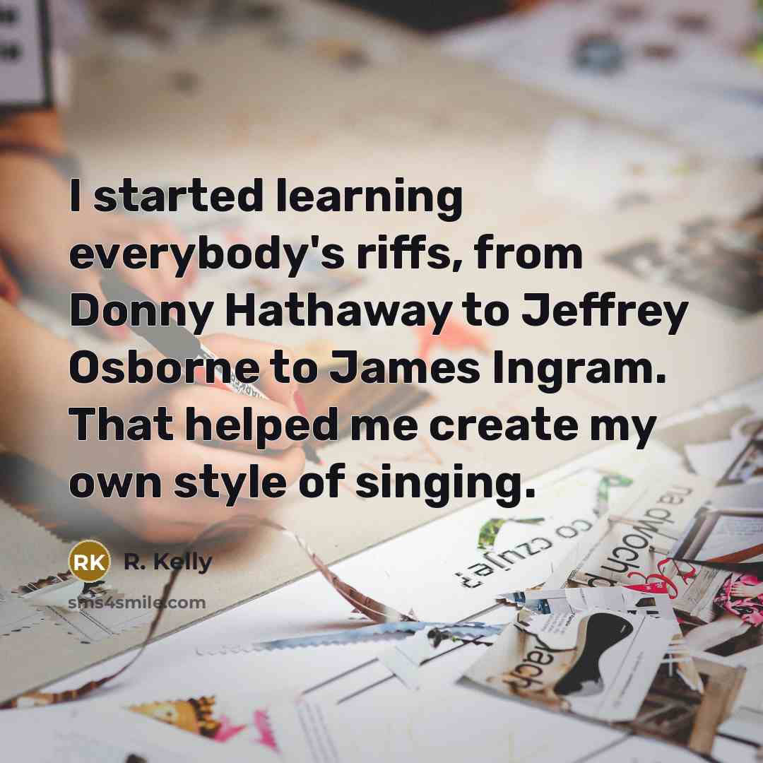 “I started learning everybody's riffs, from Donny Hathaway to Jeffrey Osborne to James Ingram. That helped me create my own style of singing.” quote by R. Kelly