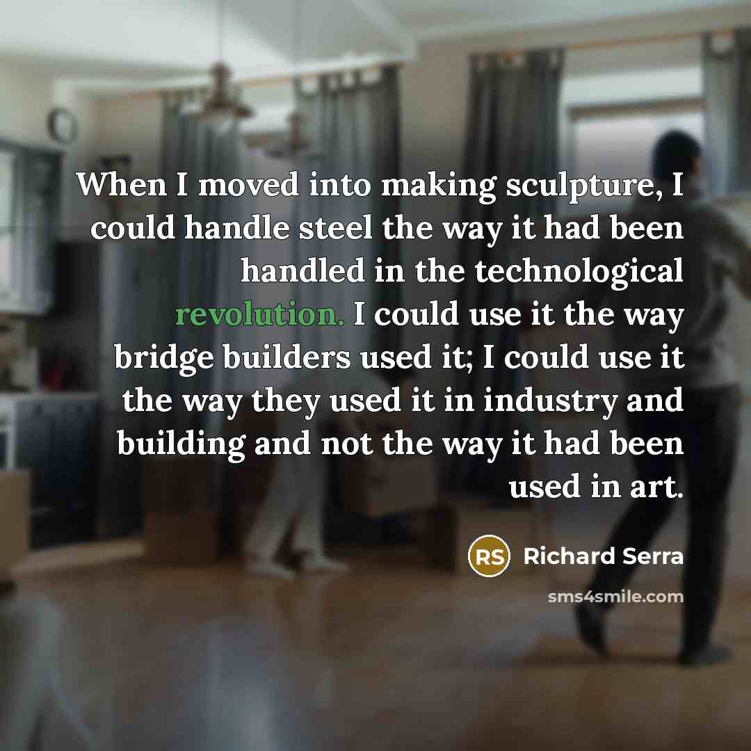“When I moved into making sculpture, I could handle steel the way it had been handled in the technological revolution. I could use it the way bridge builders used it; I could use it the way they used it in industry and building and not the way it had been used in art.” quote by Richard Serra