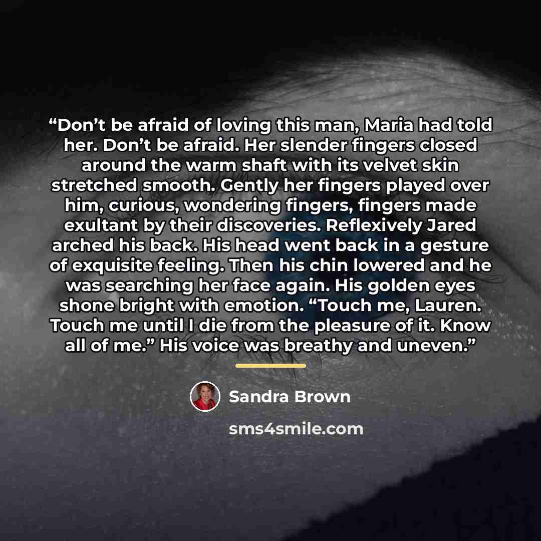 “Don’t be afraid of loving this man, Maria had told her. Don’t be afraid. Her slender fingers closed around the warm shaft with its velvet skin stretched smooth. Gently her fingers played over him, curious, wondering fingers, fingers made exultant by their discoveries. Reflexively Jared arched his…” quote by Sandra Brown