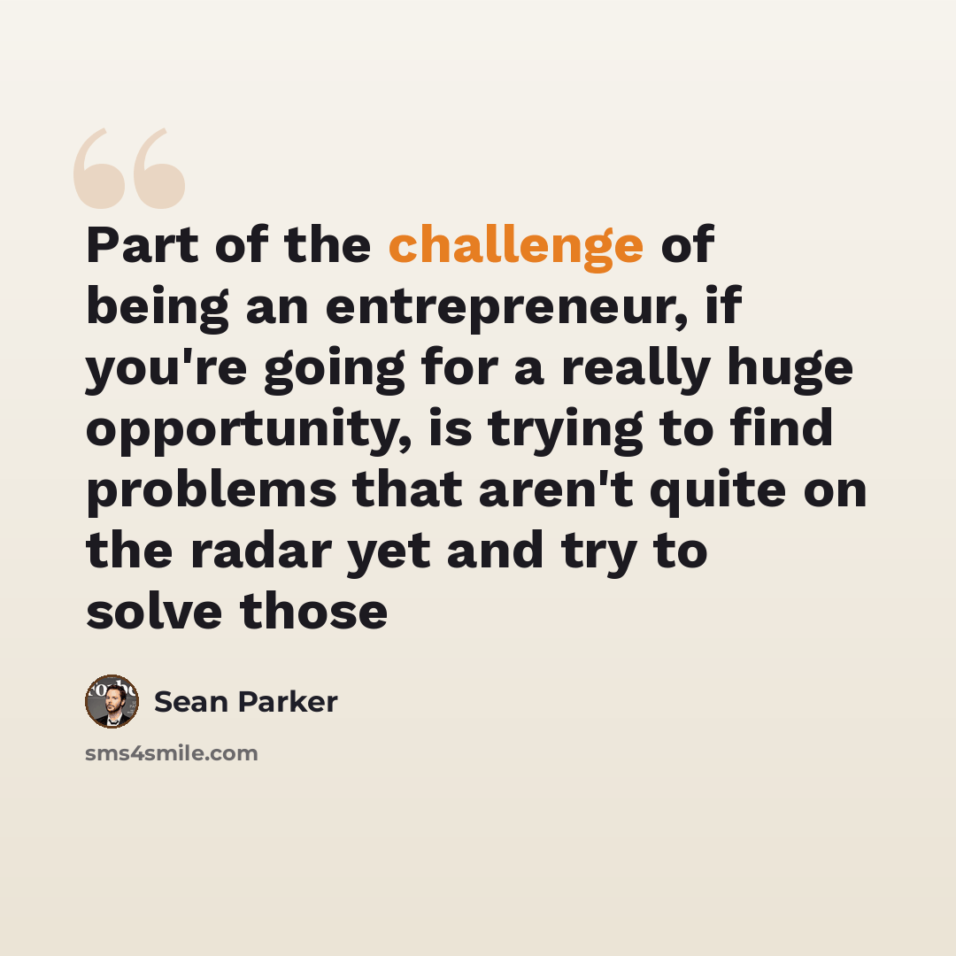 “Part of the challenge of being an entrepreneur, if you're going for a really huge opportunity, is trying to find problems that aren't quite on the radar yet and try to solve those” quote by Sean Parker