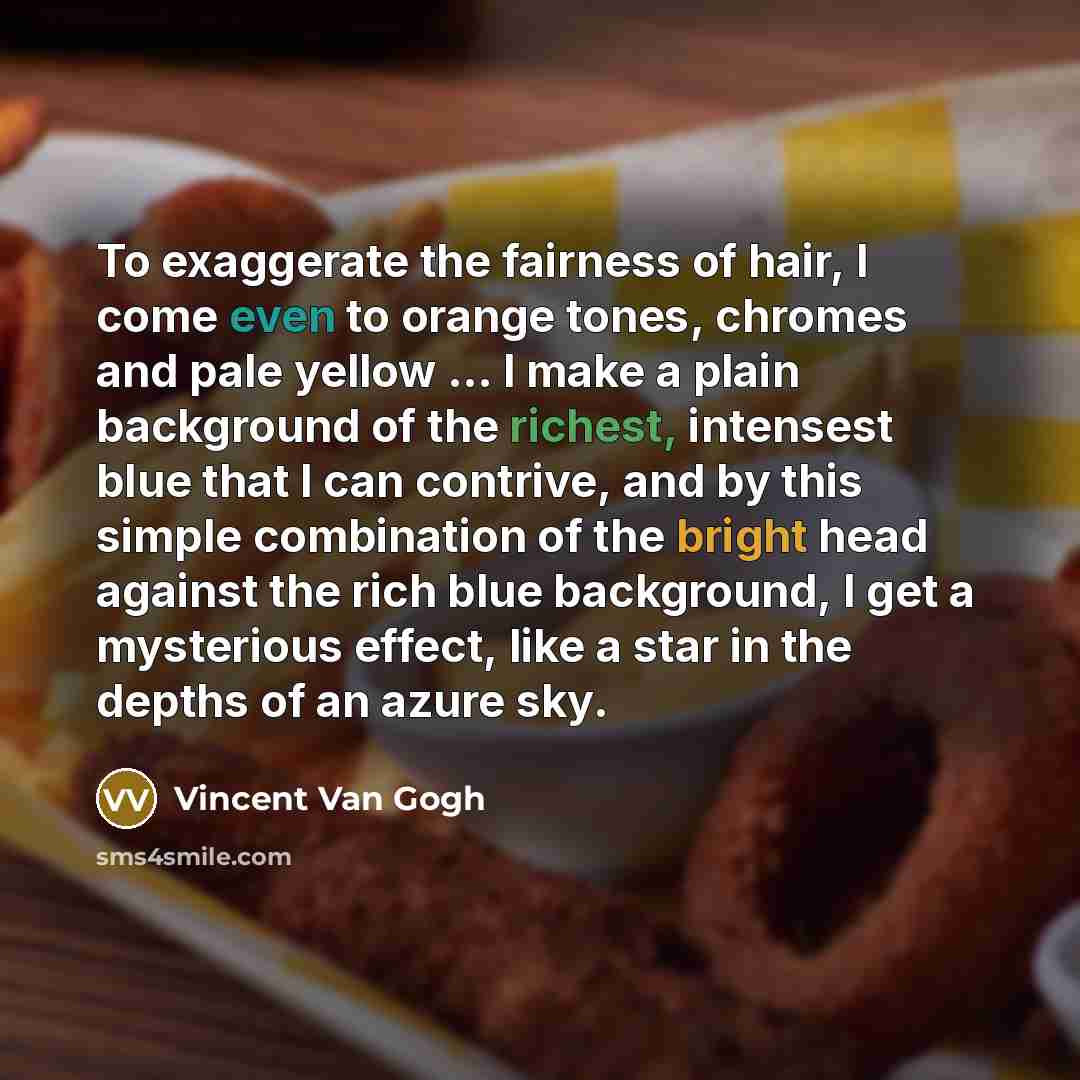 “To exaggerate the fairness of hair, I come even to orange tones, chromes and pale yellow ... I make a plain background of the richest, intensest blue that I can contrive, and by this simple combination of the bright head against the rich blue background, I get a mysterious effect, like a star in…” quote by Vincent Van Gogh