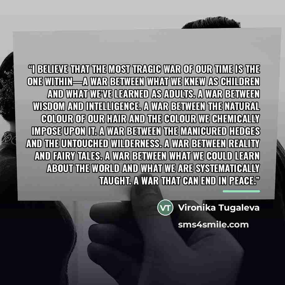 “I believe that the most tragic war of our time is the one within—a war between what we knew as children and what we’ve learned as adults. A war between wisdom and intelligence. A war between the natural colour of our hair and the colour we chemically impose upon it. A war between the manicured…” quote by Vironika Tugaleva