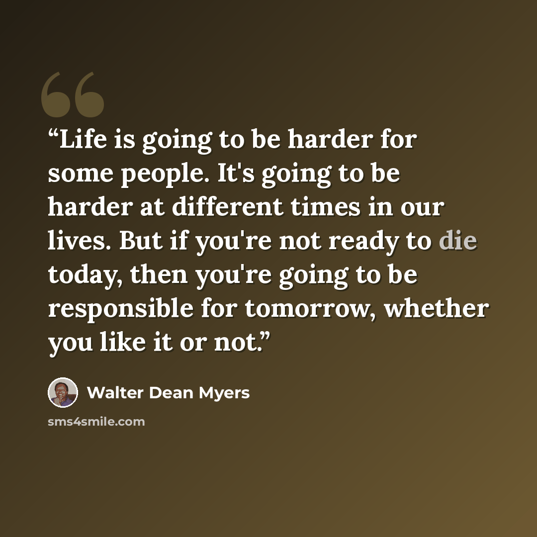 “Life is going to be harder for some people. It's going to be harder at different times in our lives. But if you're not ready to die today, then you're going to be responsible for tomorrow, whether you like it or not.” quote by Walter Dean Myers