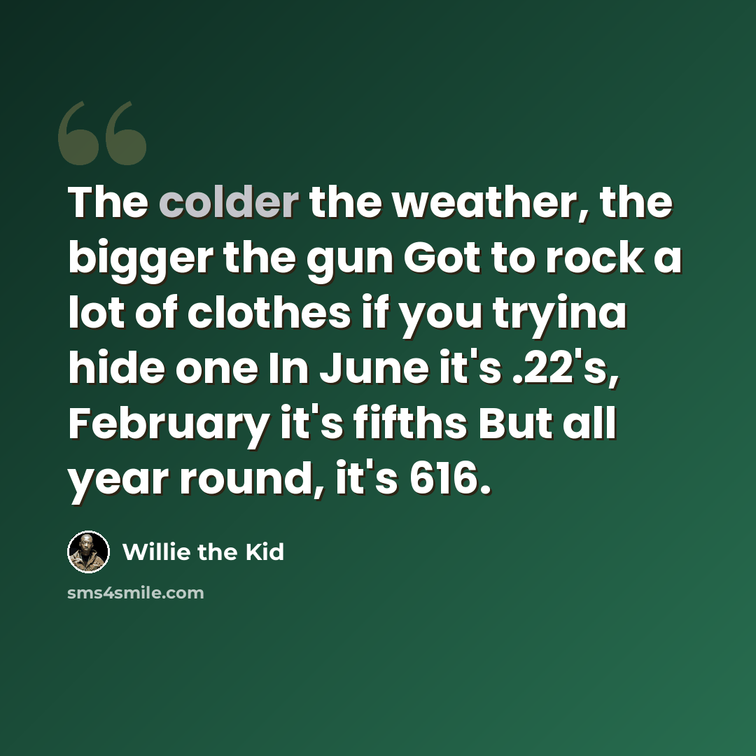 “The colder the weather, the bigger the gun Got to rock a lot of clothes if you tryina hide one In June it's .22's, February it's fifths But all year round, it's 616.” quote by Willie the Kid