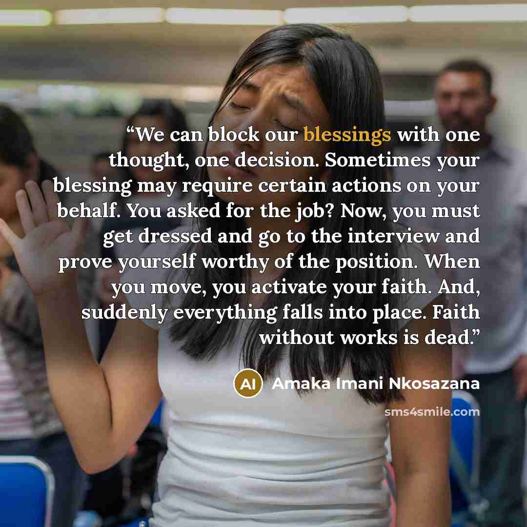 “We can block our blessings with one thought, one decision. Sometimes your blessing may require certain actions on your behalf. You asked for the job? Now, you must get dressed and go to the interview and prove yourself worthy of the position. When you move, you activate your faith. And, suddenly…” quote by Amaka Imani Nkosazana