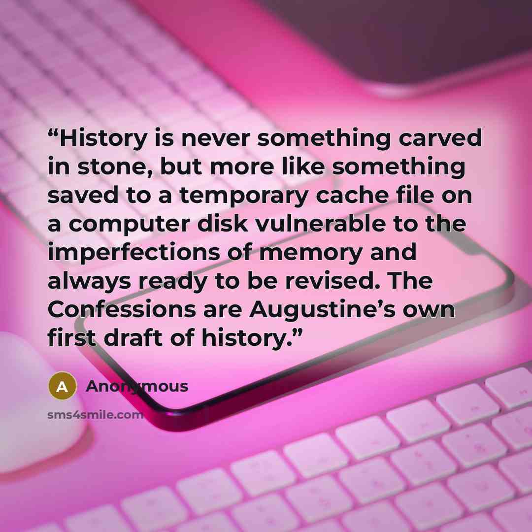 “History is never something carved in stone, but more like something saved to a temporary cache file on a computer disk vulnerable to the imperfections of memory and always ready to be revised. The Confessions are Augustine’s own first draft of history.” quote by Anonymous