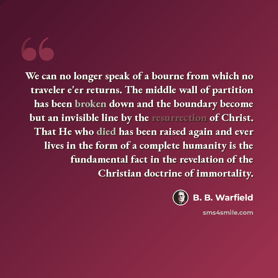 “We can no longer speak of a bourne from which no traveler e'er returns. The middle wall of partition has been broken down and the boundary become but an invisible line by the resurrection of Christ. That He who died has been raised again and ever lives in the form of a complete humanity is the…” quote by B. B. Warfield