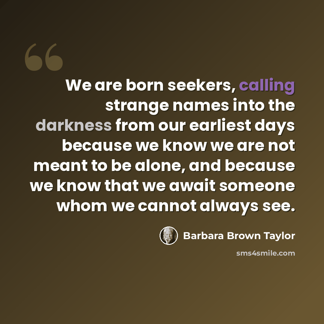 “We are born seekers, calling strange names into the darkness from our earliest days because we know we are not meant to be alone, and because we know that we await someone whom we cannot always see.” quote by Barbara Brown Taylor