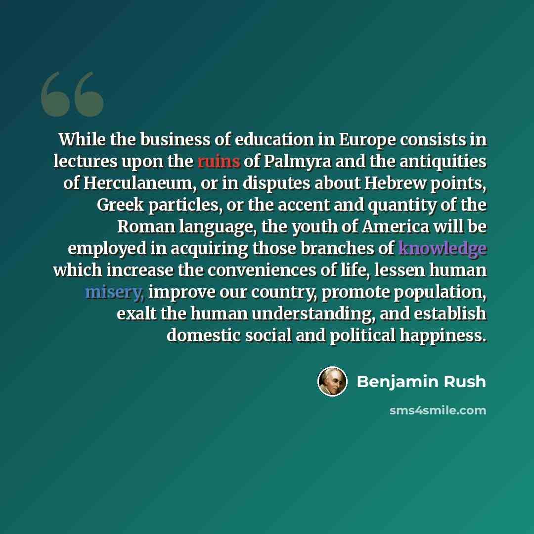 “While the business of education in Europe consists in lectures upon the ruins of Palmyra and the antiquities of Herculaneum, or in disputes about Hebrew points, Greek particles, or the accent and quantity of the Roman language, the youth of America will be employed in acquiring those branches of…” quote by Benjamin Rush