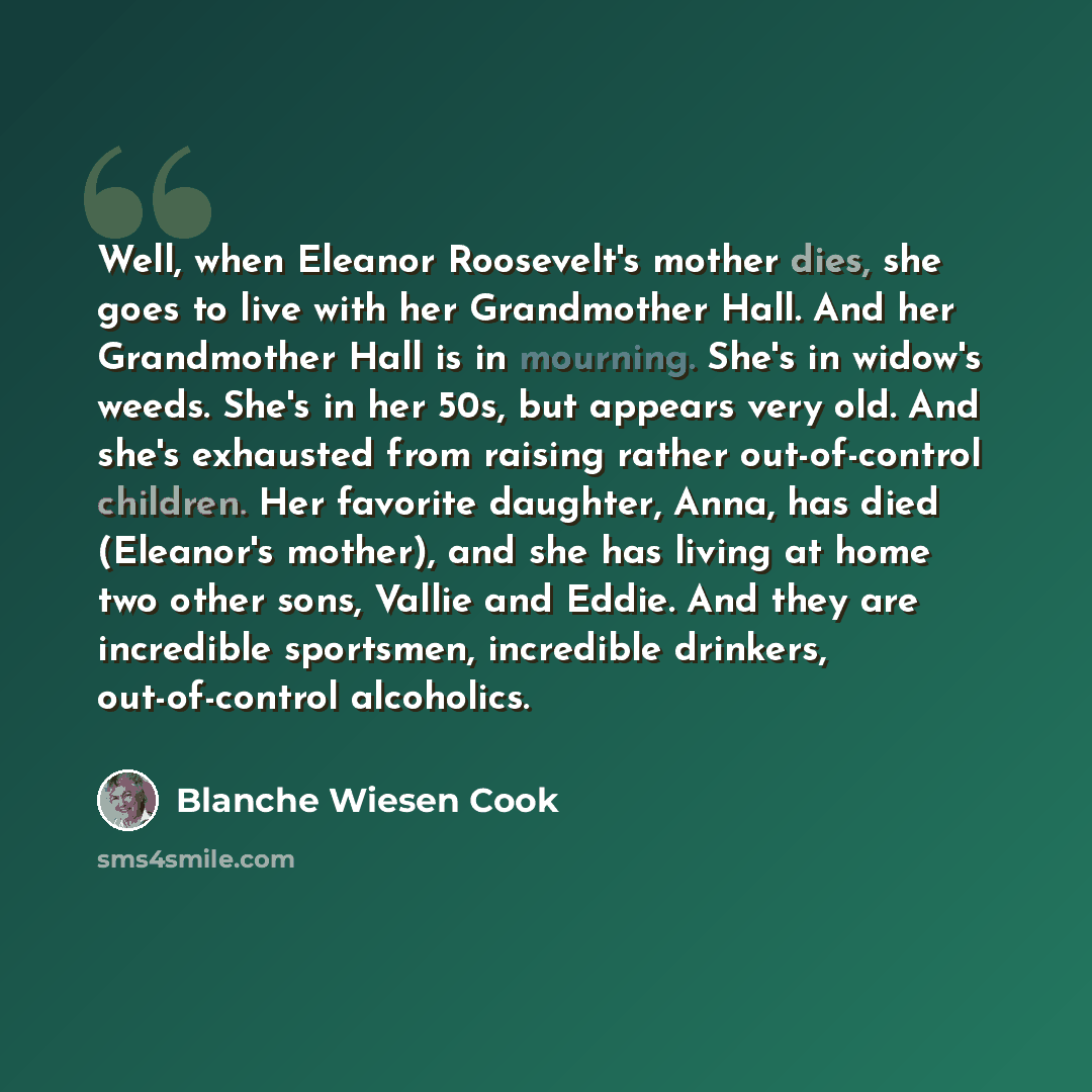 “Well, when Eleanor Roosevelt's mother dies, she goes to live with her Grandmother Hall. And her Grandmother Hall is in mourning. She's in widow's weeds. She's in her 50s, but appears very old. And she's exhausted from raising rather out-of-control children. Her favorite daughter, Anna, has died…” quote by Blanche Wiesen Cook