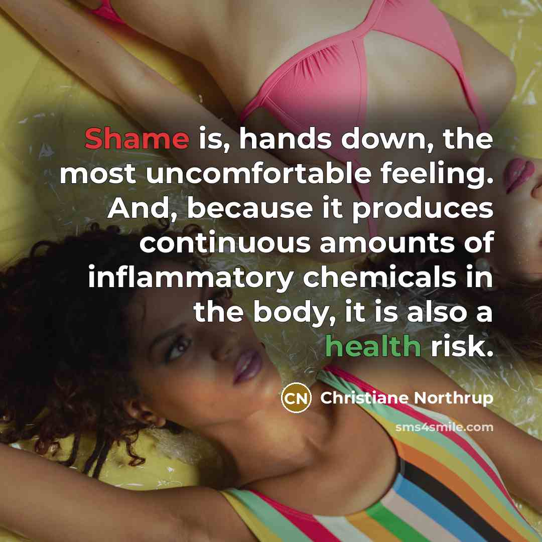 “Shame is, hands down, the most uncomfortable feeling. And, because it produces continuous amounts of inflammatory chemicals in the body, it is also a health risk.” quote by Christiane Northrup