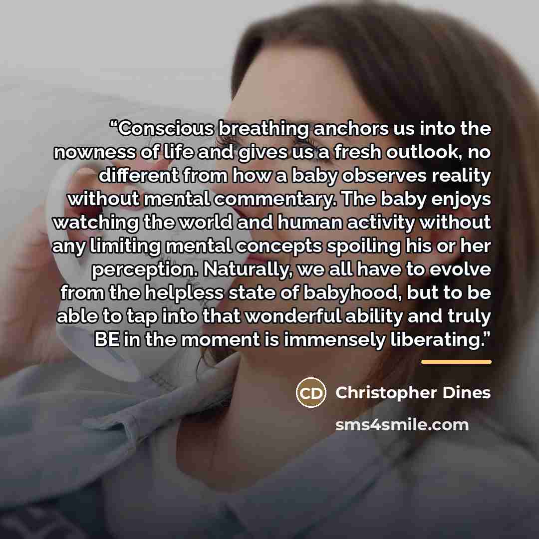 “Conscious breathing anchors us into the nowness of life and gives us a fresh outlook, no different from how a baby observes reality without mental commentary. The baby enjoys watching the world and human activity without any limiting mental concepts spoiling his or her perception. Naturally, we…” quote by Christopher Dines