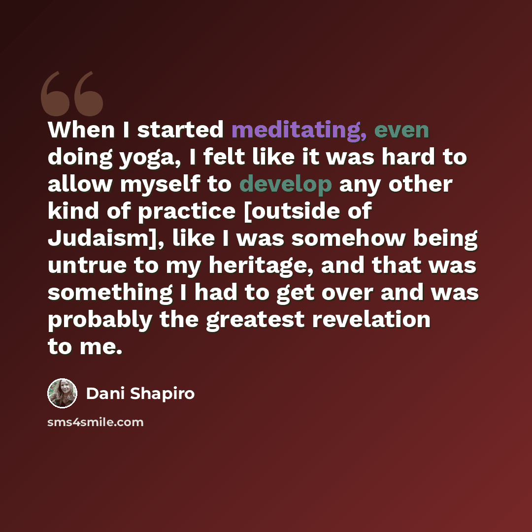 “When I started meditating, even doing yoga, I felt like it was hard to allow myself to develop any other kind of practice [outside of Judaism], like I was somehow being untrue to my heritage, and that was something I had to get over and was probably the greatest revelation to me.” quote by Dani Shapiro