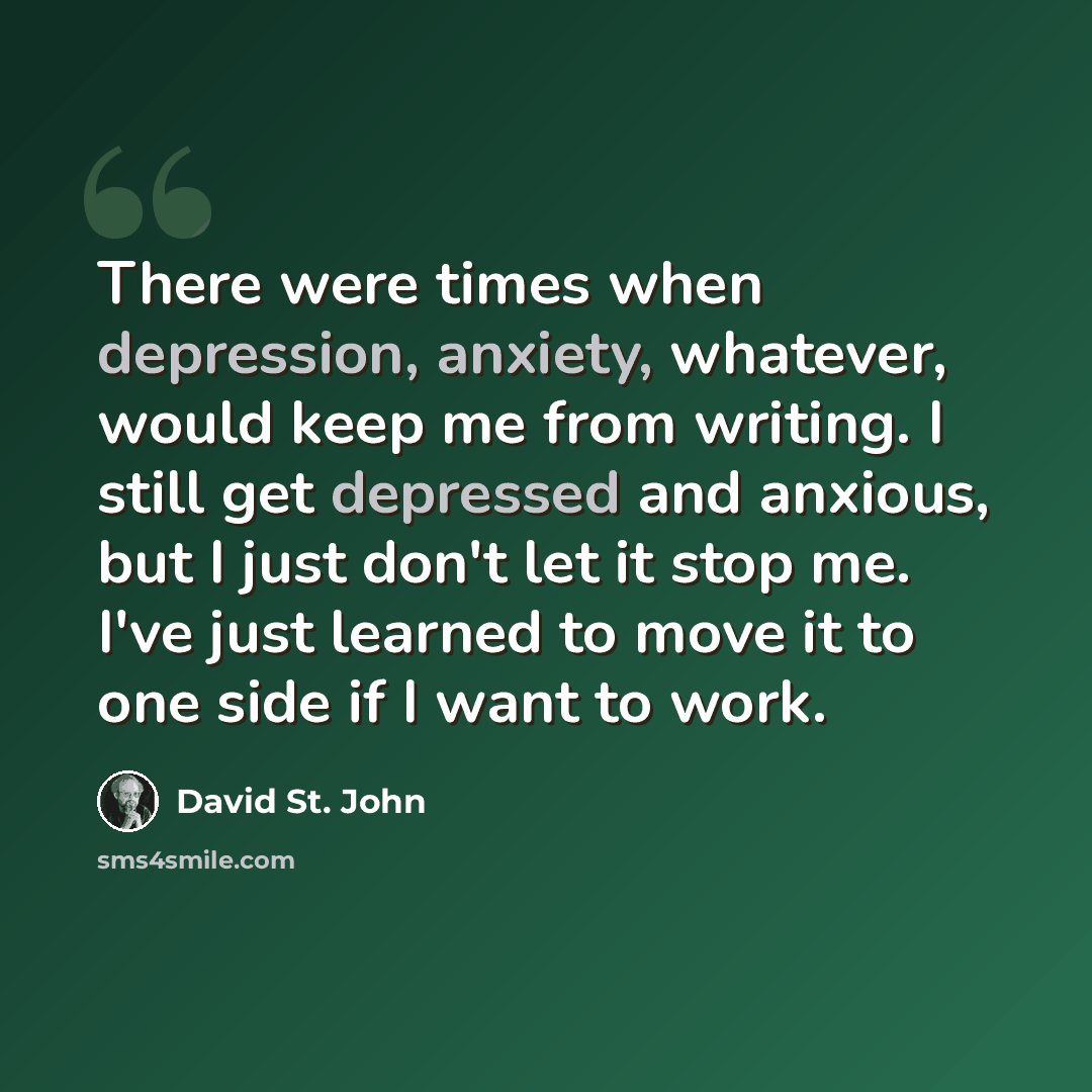 “There were times when depression, anxiety, whatever, would keep me from writing. I still get depressed and anxious, but I just don't let it stop me. I've just learned to move it to one side if I want to work.” quote by David St. John