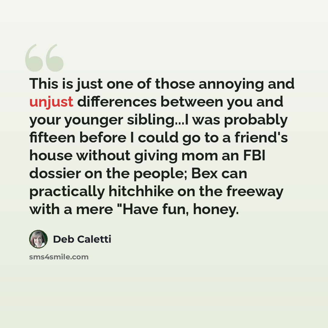 “This is just one of those annoying and unjust differences between you and your younger sibling...I was probably fifteen before I could go to a friend's house without giving mom an FBI dossier on the people; Bex can practically hitchhike on the freeway with a mere "Have fun, honey.” quote by Deb Caletti
