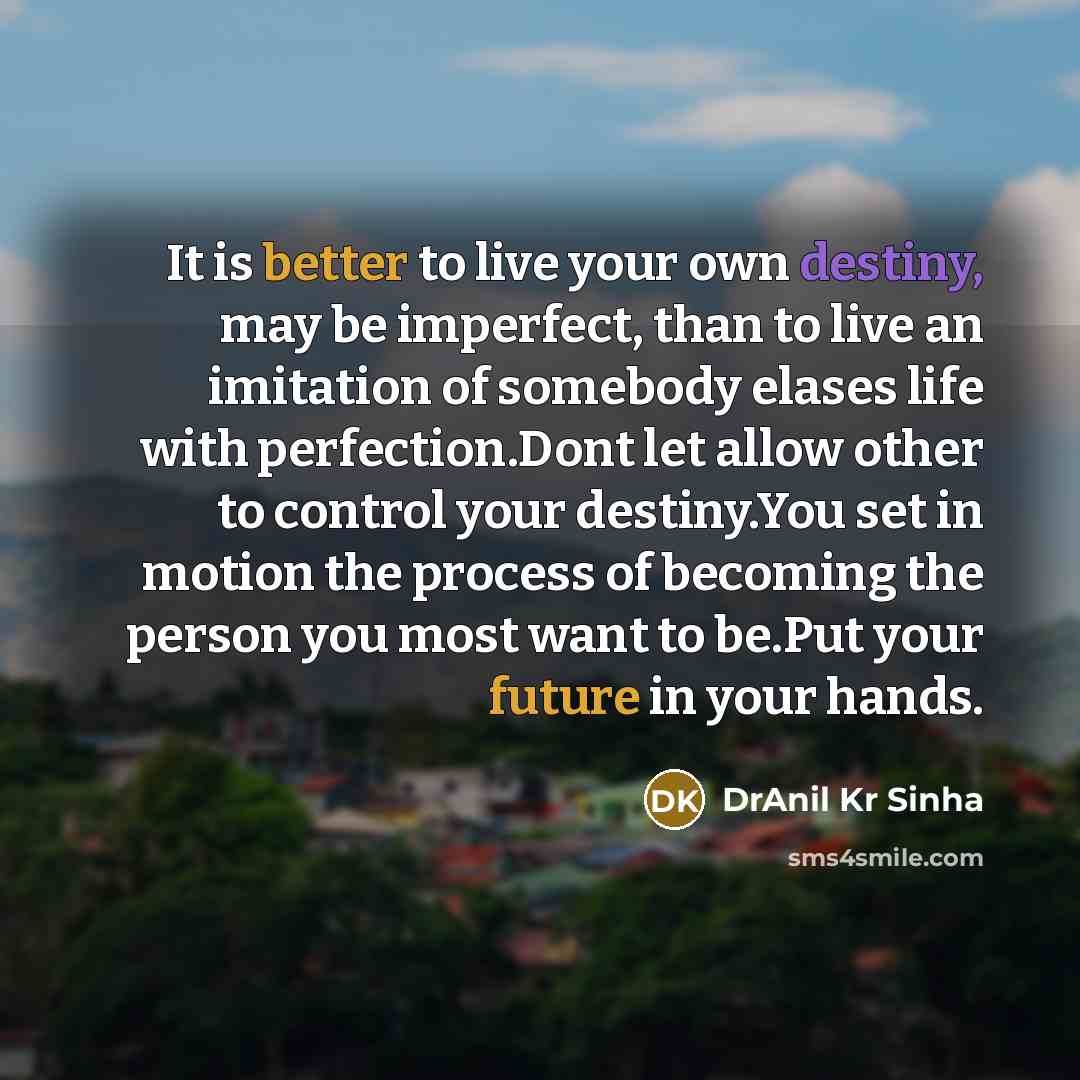 “It is better to live your own destiny, may be imperfect, than to live an imitation of somebody elases life with perfection.Dont let allow other to control your destiny.You set in motion the process of becoming the person you most want to be.Put your future in your hands.” quote by DrAnil Kr Sinha