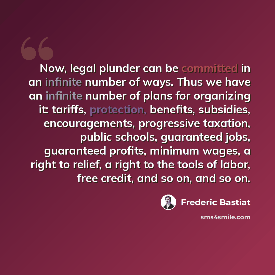 “Now, legal plunder can be committed in an infinite number of ways. Thus we have an infinite number of plans for organizing it: tariffs, protection, benefits, subsidies, encouragements, progressive taxation, public schools, guaranteed jobs, guaranteed profits, minimum wages, a right to relief, a…” quote by Frederic Bastiat