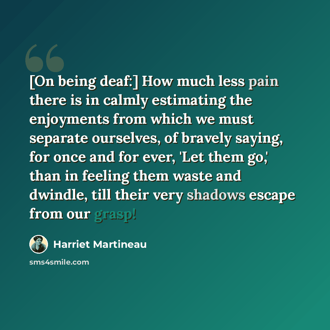 “[On being deaf:] How much less pain there is in calmly estimating the enjoyments from which we must separate ourselves, of bravely saying, for once and for ever, 'Let them go,' than in feeling them waste and dwindle, till their very shadows escape from our grasp!” quote by Harriet Martineau