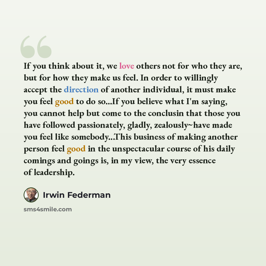 “If you think about it, we love others not for who they are, but for how they make us feel. In order to willingly accept the direction of another individual, it must make you feel good to do so...If you believe what I'm saying, you cannot help but come to the conclusin that those you have followed…” quote by Irwin Federman
