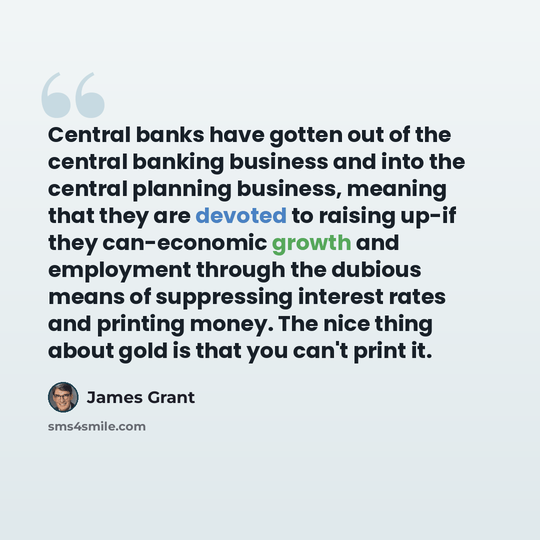 “Central banks have gotten out of the central banking business and into the central planning business, meaning that they are devoted to raising up-if they can-economic growth and employment through the dubious means of suppressing interest rates and printing money. The nice thing about gold is that…” quote by James Grant