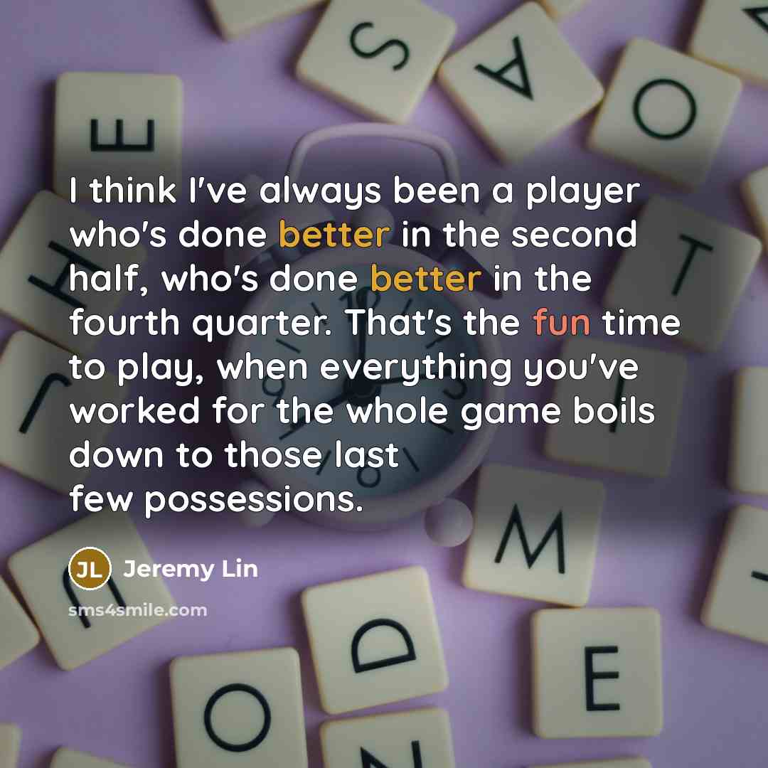 “I think I've always been a player who's done better in the second half, who's done better in the fourth quarter. That's the fun time to play, when everything you've worked for the whole game boils down to those last few possessions.” quote by Jeremy Lin