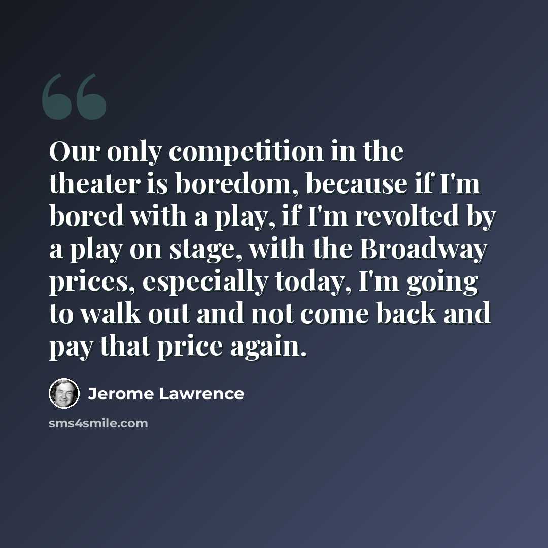 “Our only competition in the theater is boredom, because if I'm bored with a play, if I'm revolted by a play on stage, with the Broadway prices, especially today, I'm going to walk out and not come back and pay that price again.” quote by Jerome Lawrence