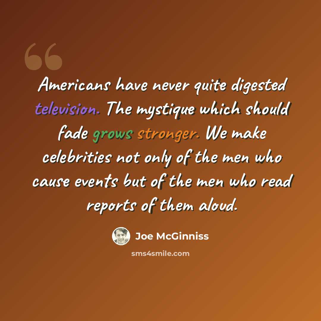 “Americans have never quite digested television. The mystique which should fade grows stronger. We make celebrities not only of the men who cause events but of the men who read reports of them aloud.” quote by Joe McGinniss