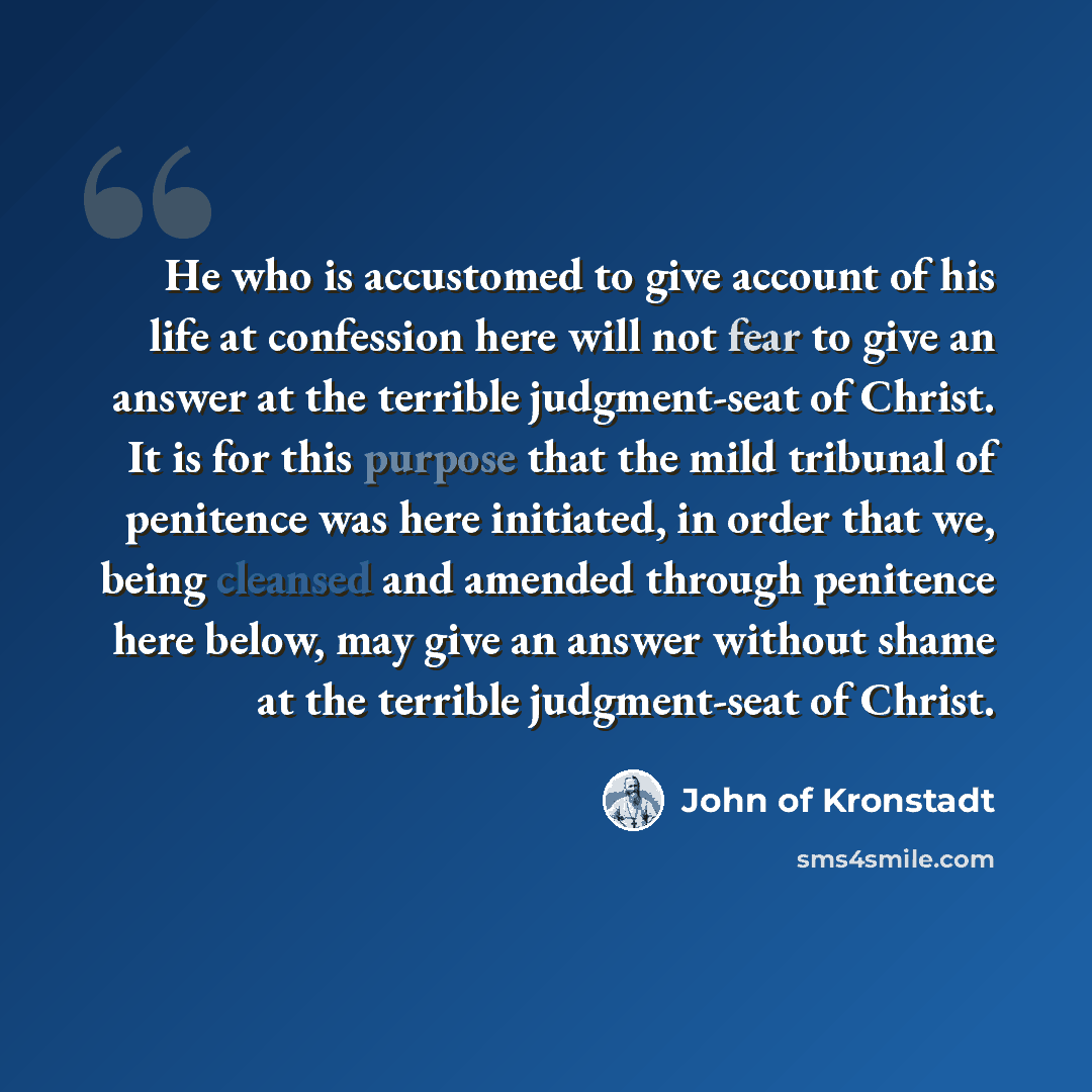 “He who is accustomed to give account of his life at confession here will not fear to give an answer at the terrible judgment-seat of Christ. It is for this purpose that the mild tribunal of penitence was here initiated, in order that we, being cleansed and amended through penitence here below, may…” quote by John of Kronstadt
