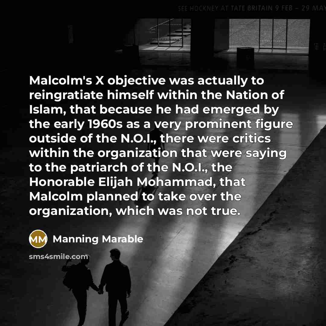 “Malcolm's X objective was actually to reingratiate himself within the Nation of Islam, that because he had emerged by the early 1960s as a very prominent figure outside of the N.O.I., there were critics within the organization that were saying to the patriarch of the N.O.I., the Honorable Elijah…” quote by Manning Marable