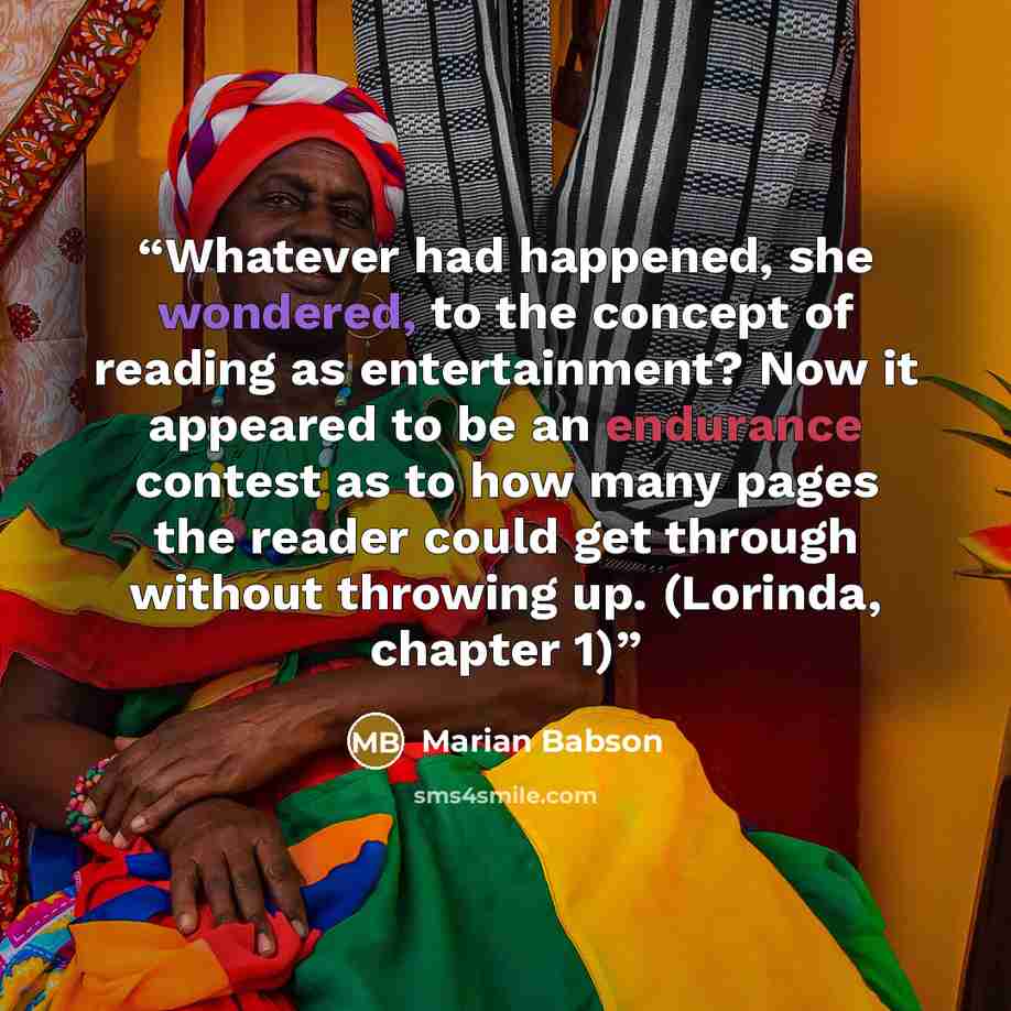 “Whatever had happened, she wondered, to the concept of reading as entertainment? Now it appeared to be an endurance contest as to how many pages the reader could get through without throwing up. (Lorinda, chapter 1)” quote by Marian Babson
