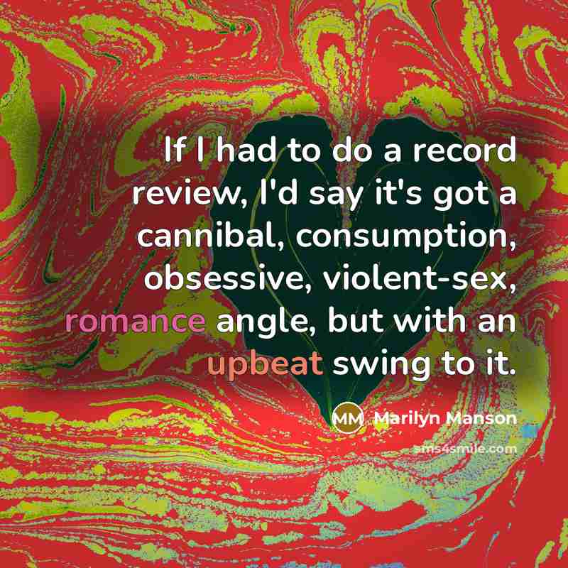 “If I had to do a record review, I'd say it's got a cannibal, consumption, obsessive, violent-sex, romance angle, but with an upbeat swing to it.” quote by Marilyn Manson
