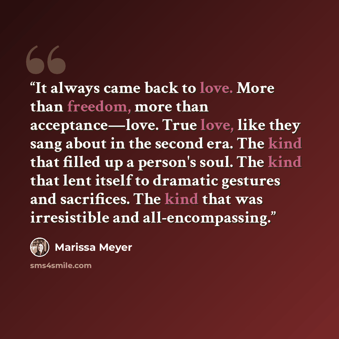 “It always came back to love. More than freedom, more than acceptance—love. True love, like they sang about in the second era. The kind that filled up a person's soul. The kind that lent itself to dramatic gestures and sacrifices. The kind that was irresistible and all-encompassing.” quote by Marissa Meyer