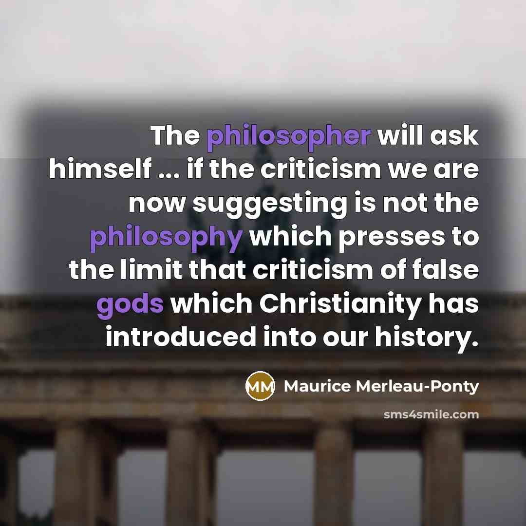 “The philosopher will ask himself ... if the criticism we are now suggesting is not the philosophy which presses to the limit that criticism of false gods which Christianity has introduced into our history.” quote by Maurice Merleau-Ponty
