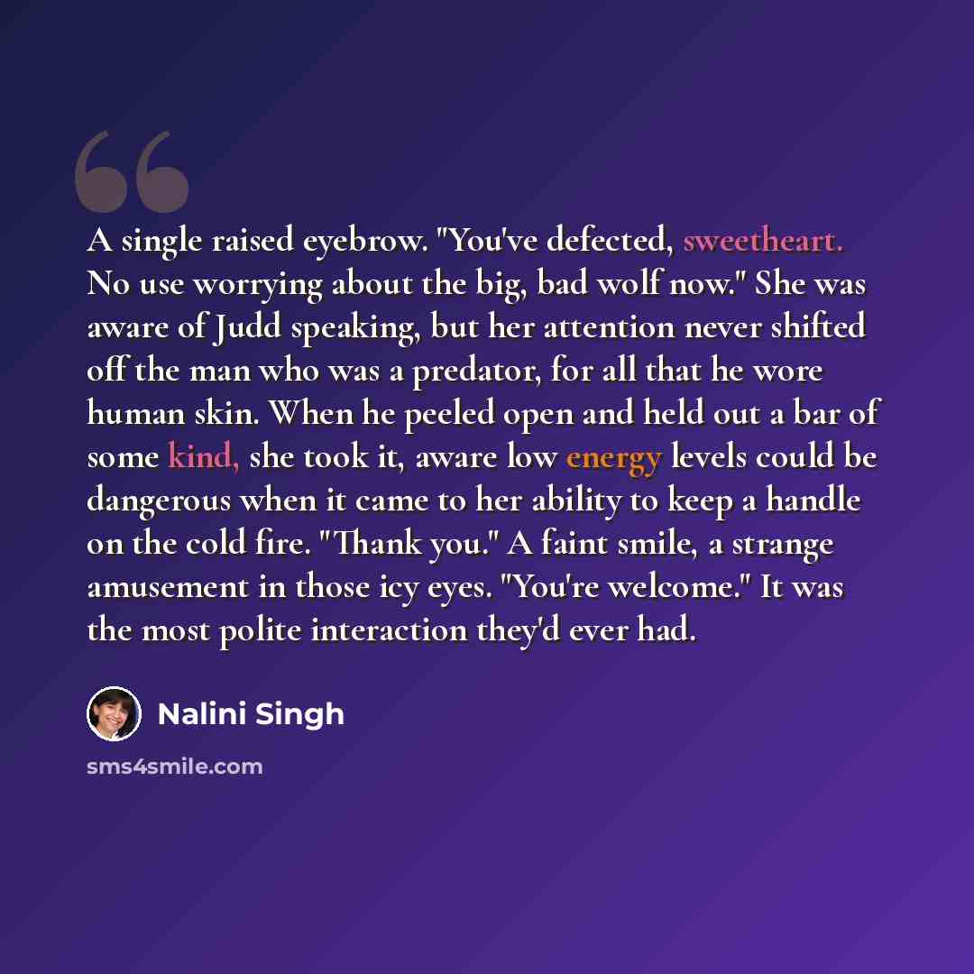 “A single raised eyebrow. "You've defected, sweetheart. No use worrying about the big, bad wolf now." She was aware of Judd speaking, but her attention never shifted off the man who was a predator, for all that he wore human skin. When he peeled open and held out a bar of some kind, she took it…” quote by Nalini Singh