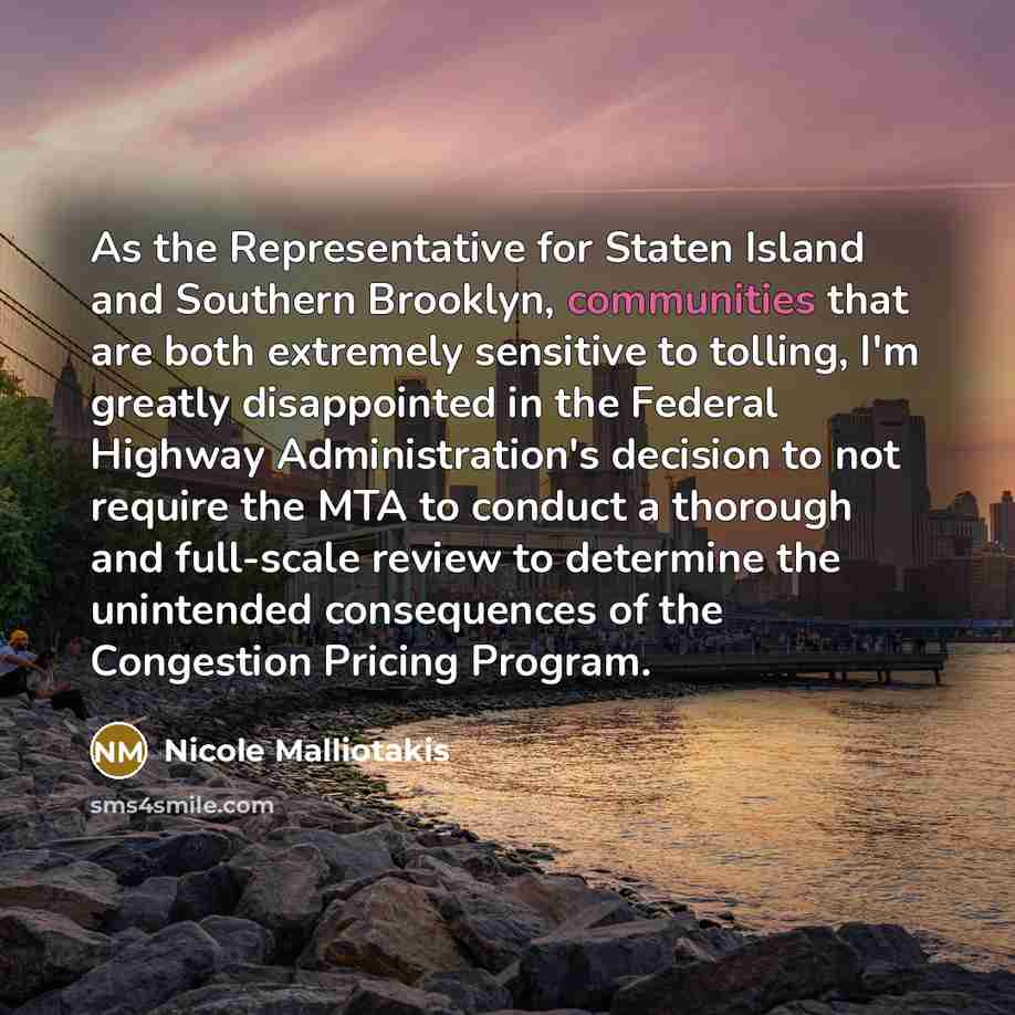 “As the Representative for Staten Island and Southern Brooklyn, communities that are both extremely sensitive to tolling, I'm greatly disappointed in the Federal Highway Administration's decision to not require the MTA to conduct a thorough and full-scale review to determine the unintended…” quote by Nicole Malliotakis