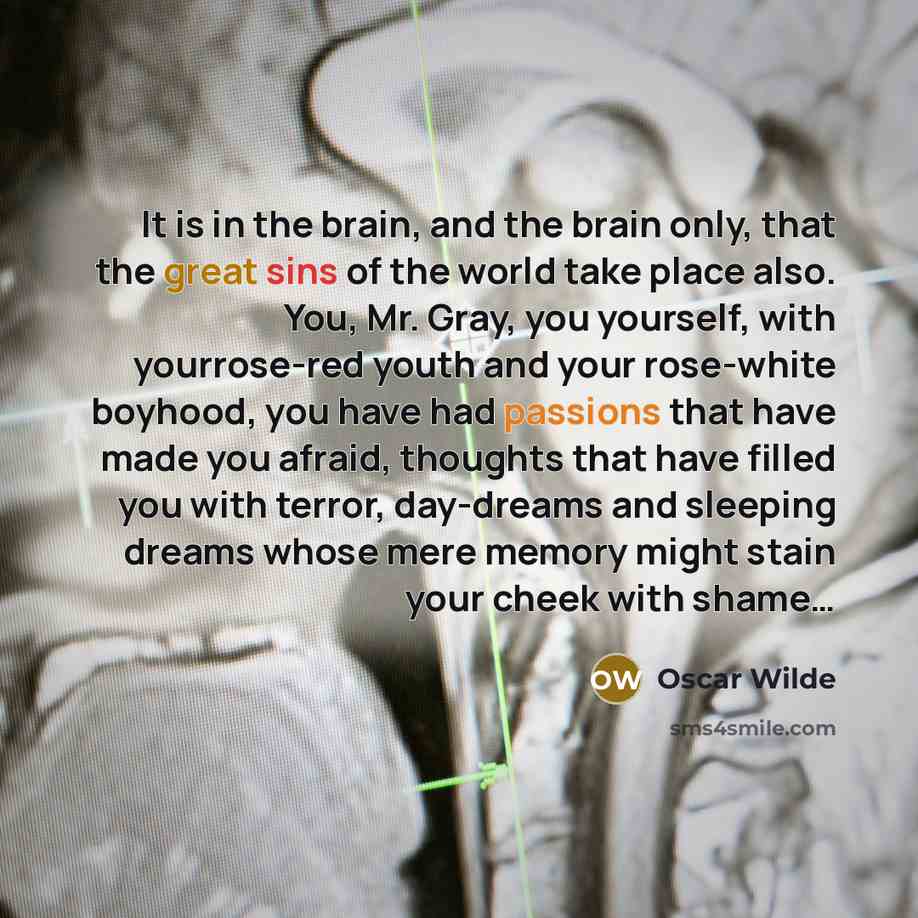 “It is in the brain, and the brain only, that the great sins of the world take place also. You, Mr. Gray, you yourself, with yourrose-red youth and your rose-white boyhood, you have had passions that have made you afraid, thoughts that have filled you with terror, day-dreams and sleeping dreams…” quote by Oscar Wilde