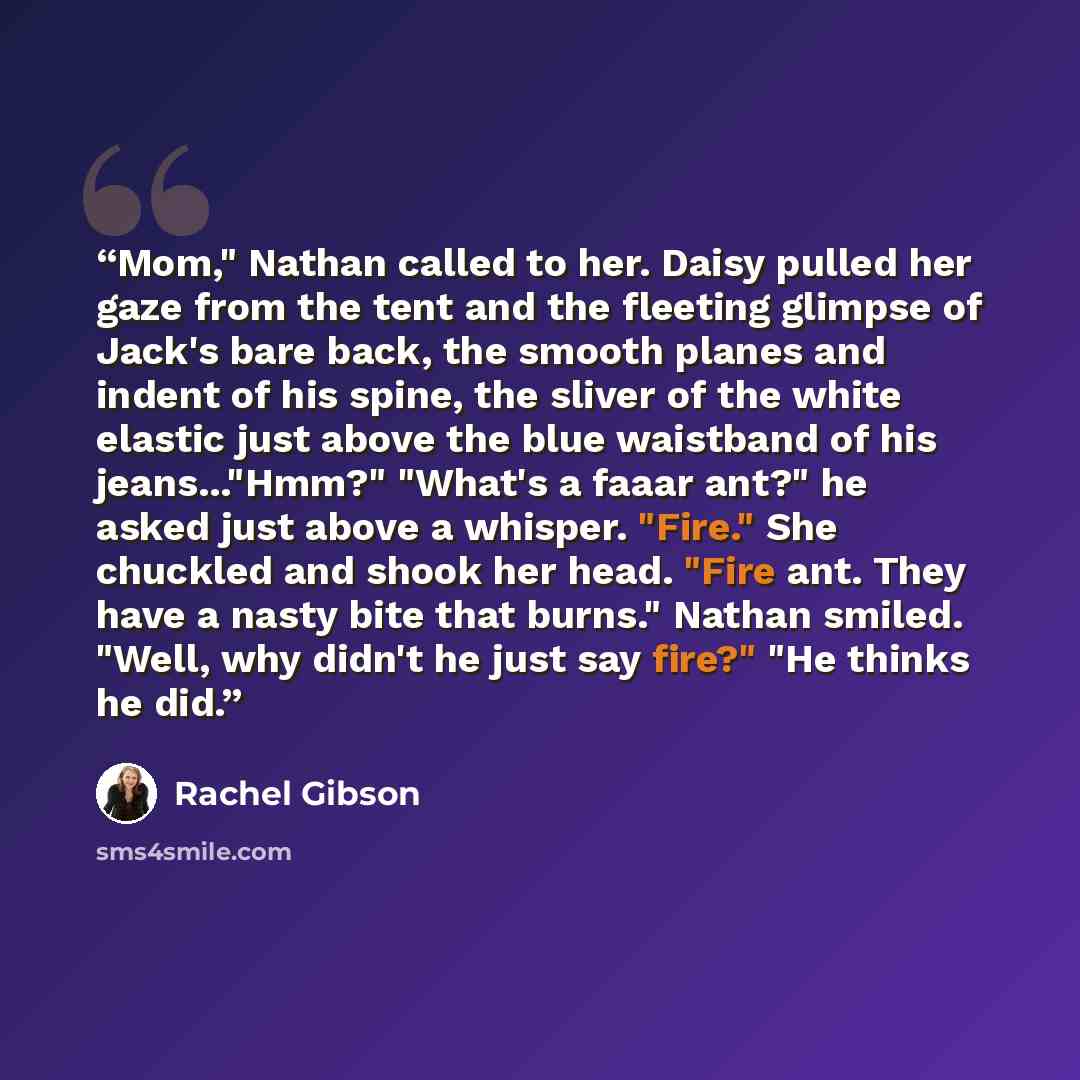 “Mom," Nathan called to her. Daisy pulled her gaze from the tent and the fleeting glimpse of Jack's bare back, the smooth planes and indent of his spine, the sliver of the white elastic just above the blue waistband of his jeans..."Hmm?" "What's a faaar ant?" he asked just above a whisper. "Fire."…” quote by Rachel Gibson