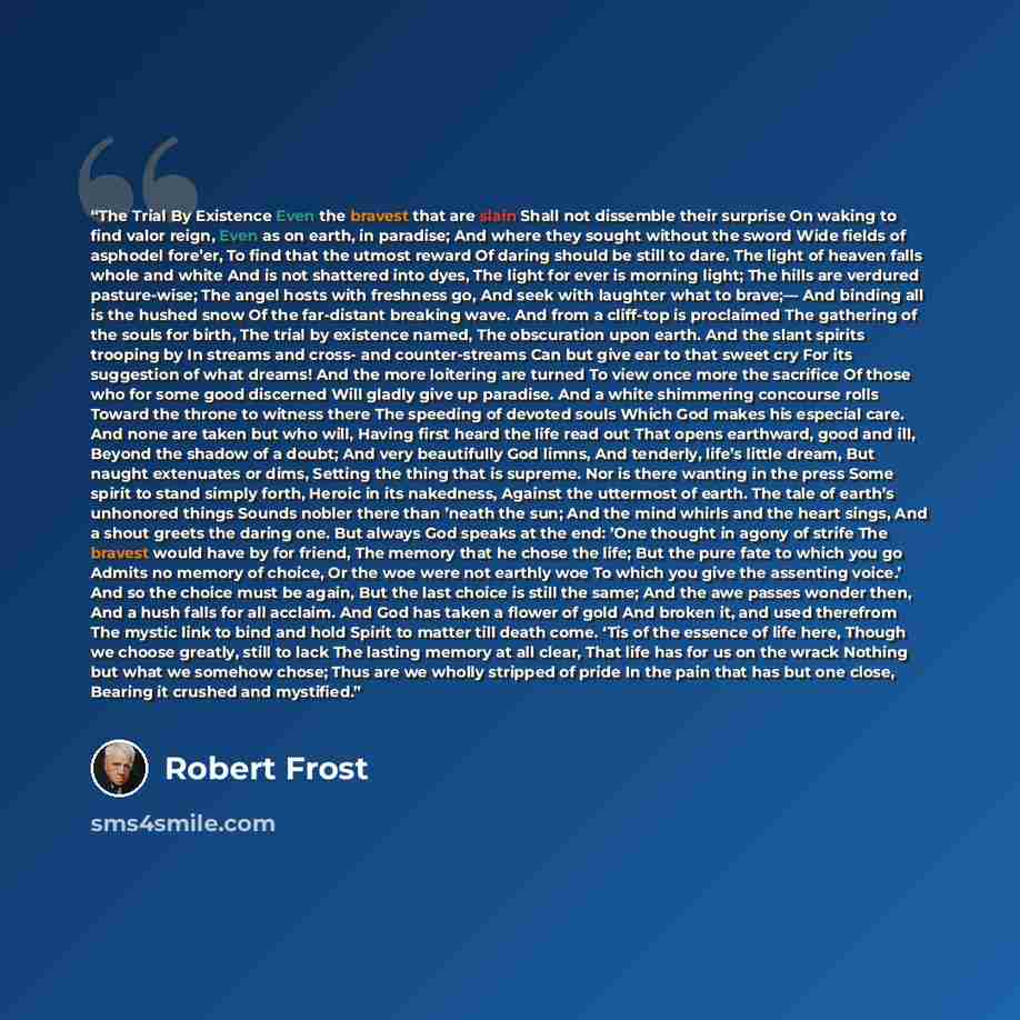 “The Trial By Existence Even the bravest that are slain Shall not dissemble their surprise On waking to find valor reign, Even as on earth, in paradise; And where they sought without the sword Wide fields of asphodel fore’er, To find that the utmost reward Of daring should be still to dare. The…” quote by Robert Frost