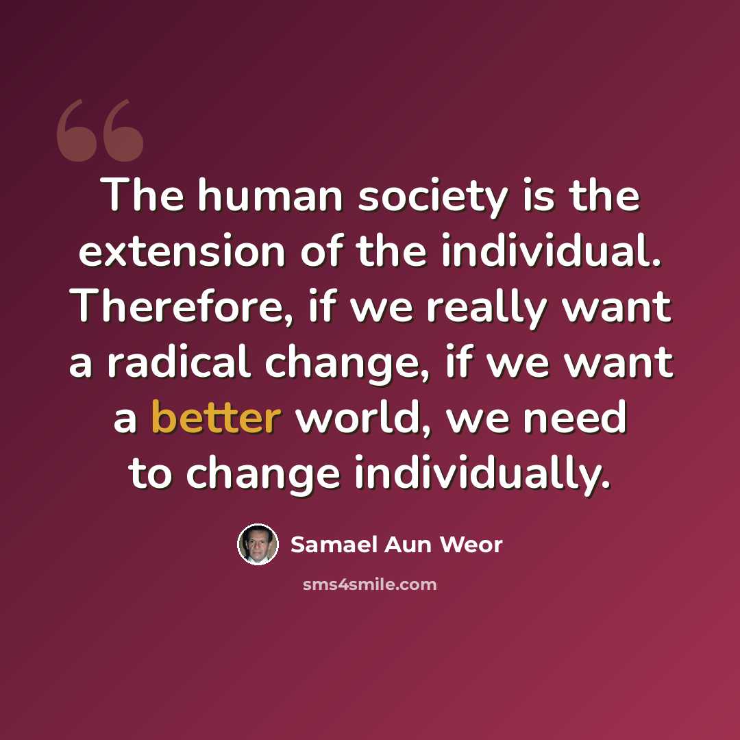 “The human society is the extension of the individual. Therefore, if we really want a radical change, if we want a better world, we need to change individually.” quote by Samael Aun Weor