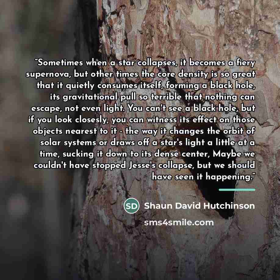 “Sometimes when a star collapses, it becomes a fiery supernova, but other times the core density is so great that it quietly consumes itself, forming a black hole, its gravitational pull so terrible that nothing can escape, not even light. You can't see a black hole, but if you look closesly, you…” quote by Shaun David Hutchinson