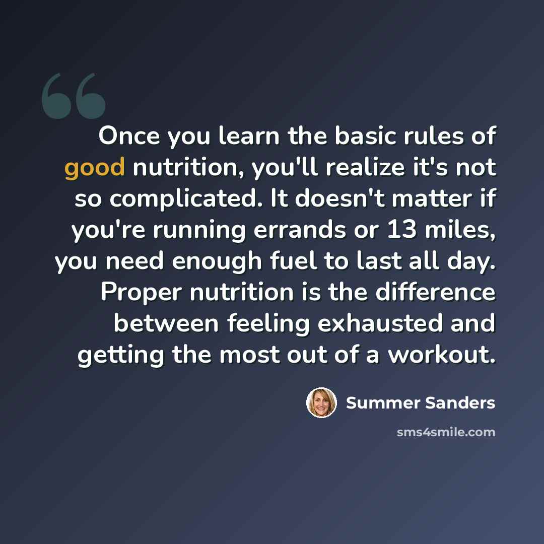 “Once you learn the basic rules of good nutrition, you'll realize it's not so complicated. It doesn't matter if you're running errands or 13 miles, you need enough fuel to last all day. Proper nutrition is the difference between feeling exhausted and getting the most out of a workout.” quote by Summer Sanders