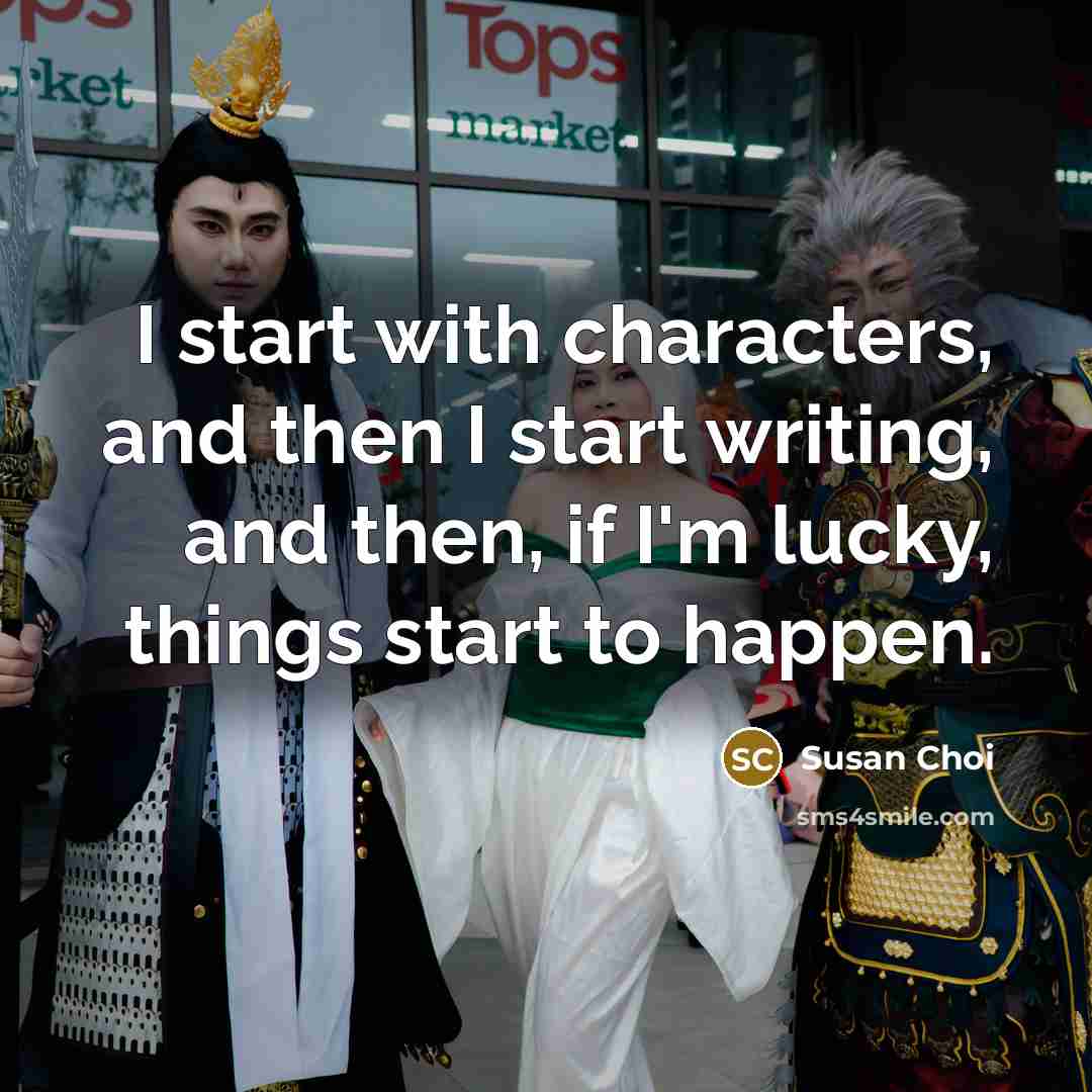 “I start with characters, and then I start writing, and then, if I'm lucky, things start to happen.” quote by Susan Choi