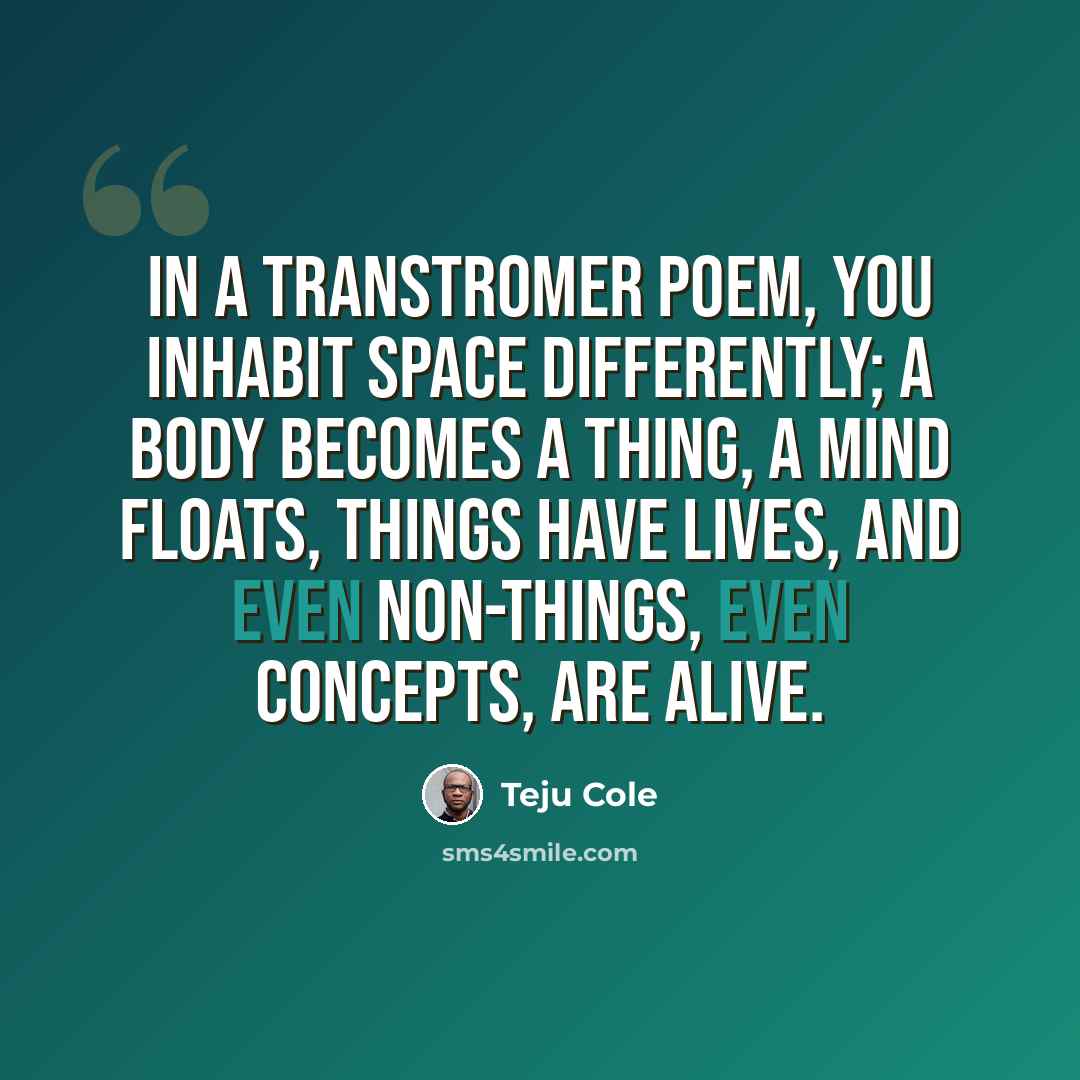 “In a Transtromer poem, you inhabit space differently; a body becomes a thing, a mind floats, things have lives, and even non-things, even concepts, are alive.” quote by Teju Cole