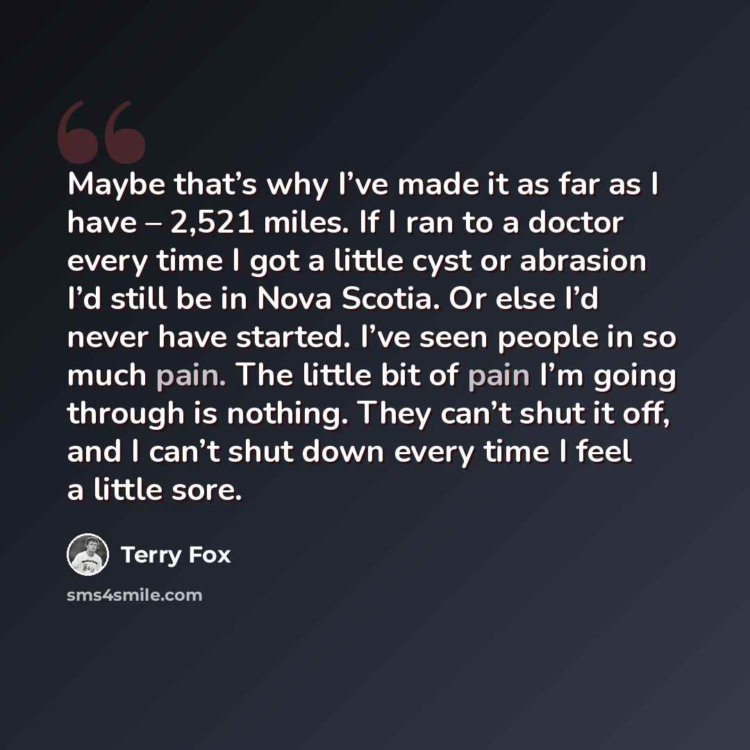 “Maybe that’s why I’ve made it as far as I have – 2,521 miles. If I ran to a doctor every time I got a little cyst or abrasion I’d still be in Nova Scotia. Or else I’d never have started. I’ve seen people in so much pain. The little bit of pain I’m going through is nothing. They can’t shut it off…” quote by Terry Fox