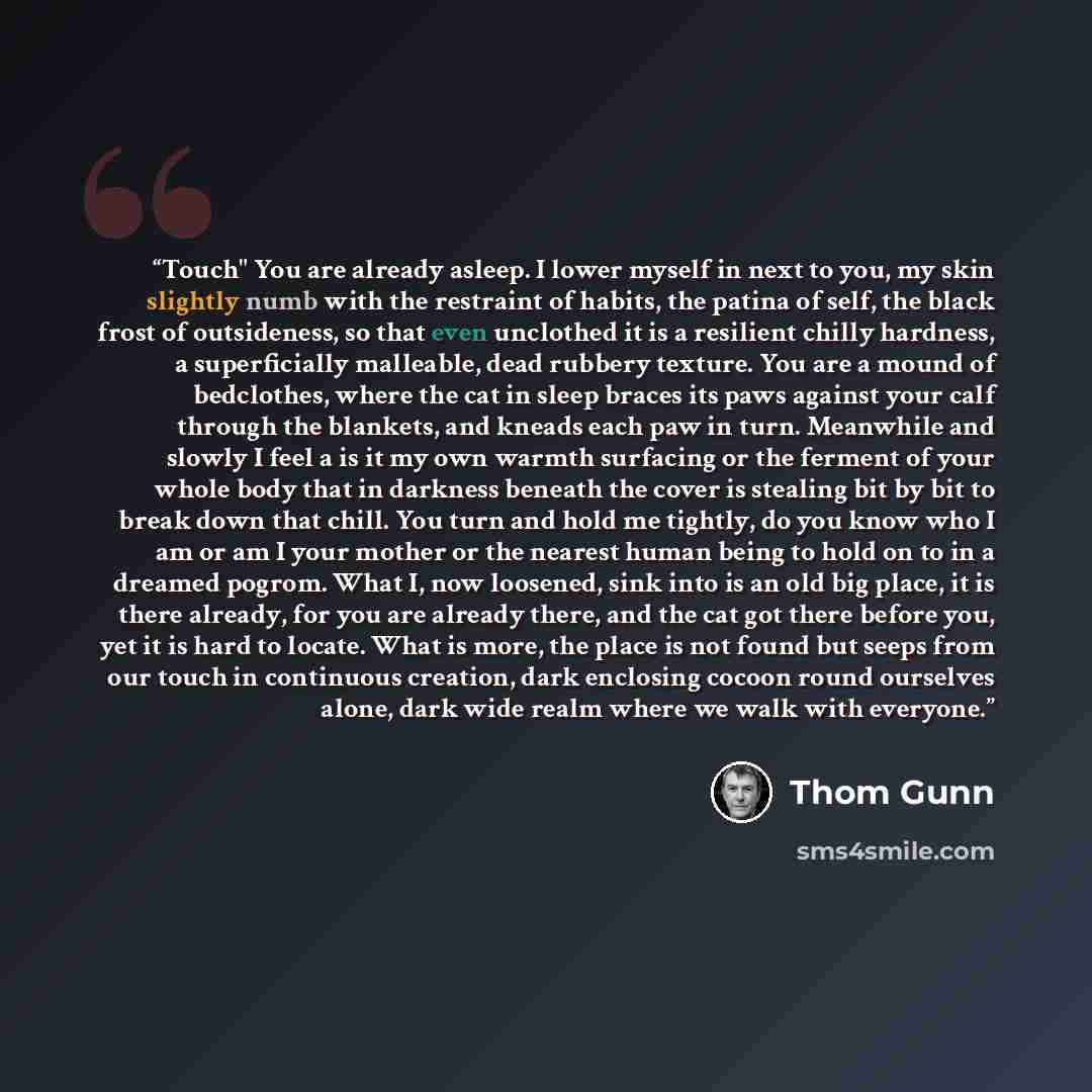 “Touch" You are already asleep. I lower myself in next to you, my skin slightly numb with the restraint of habits, the patina of self, the black frost of outsideness, so that even unclothed it is a resilient chilly hardness, a superficially malleable, dead rubbery texture. You are a mound of…” quote by Thom Gunn